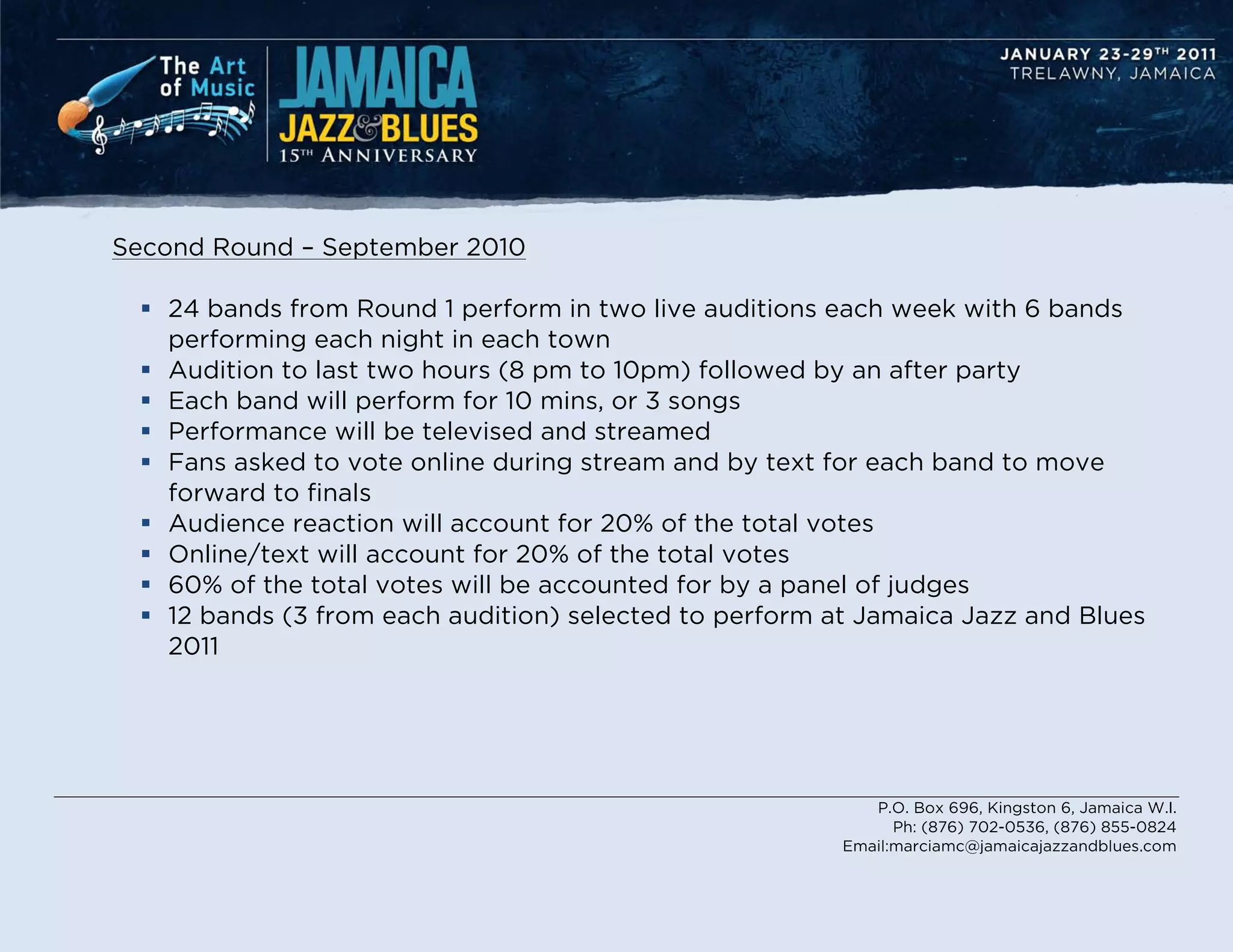 Second Round – September 2010

  24 bands from Round 1 perform in two live auditions each week with 6 bands
   performing each night in each town
  Audition to last two hours (8 pm to 10pm) followed by an after party
  Each band will perform for 10 mins, or 3 songs
  Performance will be televised and streamed
  Fans asked to vote online during stream and by text for each band to move
   forward to finals
  Audience reaction will account for 20% of the total votes
  Online/text will account for 20% of the total votes
  60% of the total votes will be accounted for by a panel of judges
  12 bands (3 from each audition) selected to perform at Jamaica Jazz and Blues
   2011




                                                           P.O. Box 696, Kingston 6, Jamaica W.I.
                                                              Ph: (876) 702-0536, (876) 855-0824
                                                        Email:marciamc@jamaicajazzandblues.com
 