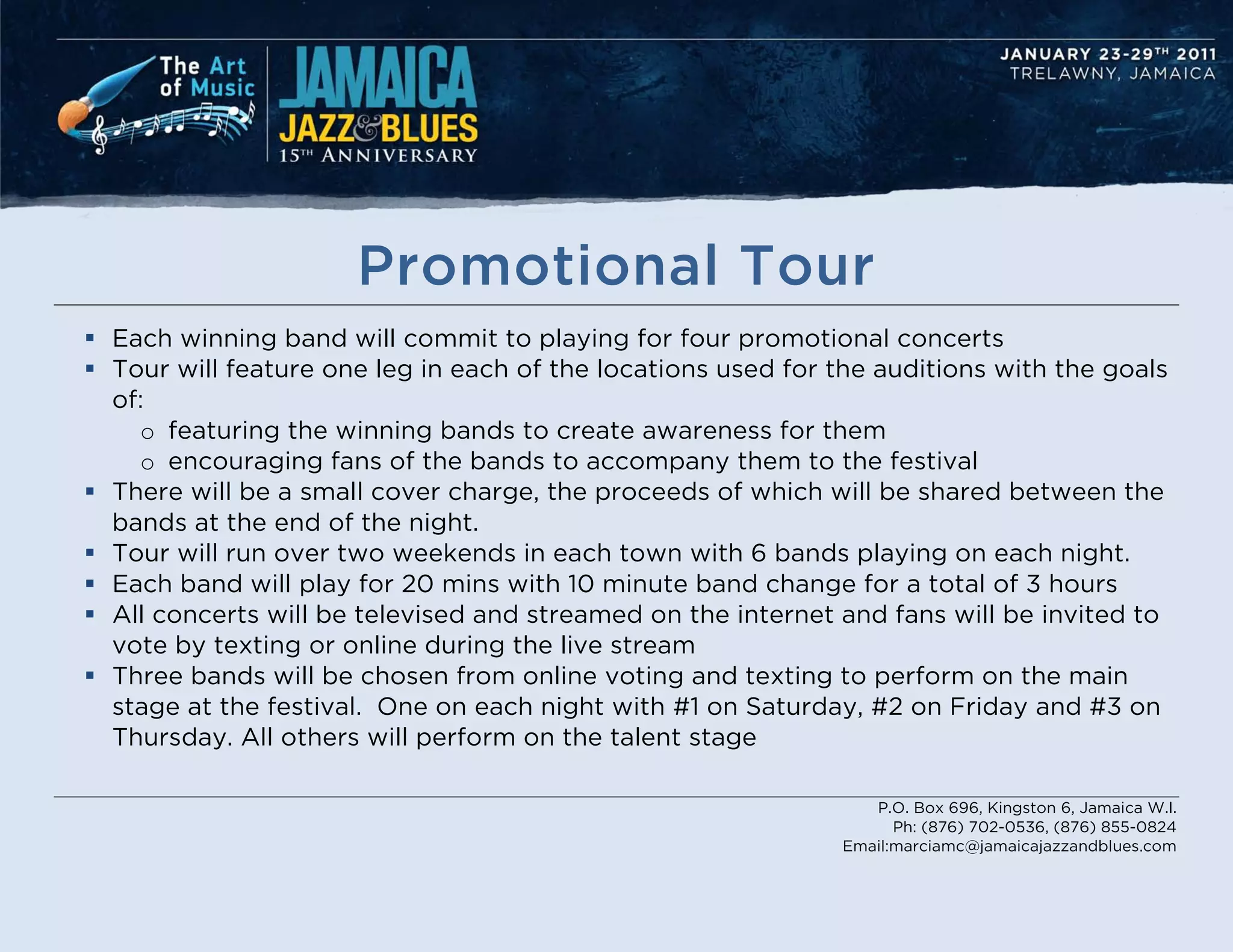 Promotional Tour
 Each winning band will commit to playing for four promotional concerts
 Tour will feature one leg in each of the locations used for the auditions with the goals
  of:
    o featuring the winning bands to create awareness for them
    o encouraging fans of the bands to accompany them to the festival
 There will be a small cover charge, the proceeds of which will be shared between the
  bands at the end of the night.
 Tour will run over two weekends in each town with 6 bands playing on each night.
 Each band will play for 20 mins with 10 minute band change for a total of 3 hours
 All concerts will be televised and streamed on the internet and fans will be invited to
  vote by texting or online during the live stream
 Three bands will be chosen from online voting and texting to perform on the main
  stage at the festival. One on each night with #1 on Saturday, #2 on Friday and #3 on
  Thursday. All others will perform on the talent stage

                                                                 P.O. Box 696, Kingston 6, Jamaica W.I.
                                                                    Ph: (876) 702-0536, (876) 855-0824
                                                              Email:marciamc@jamaicajazzandblues.com
 