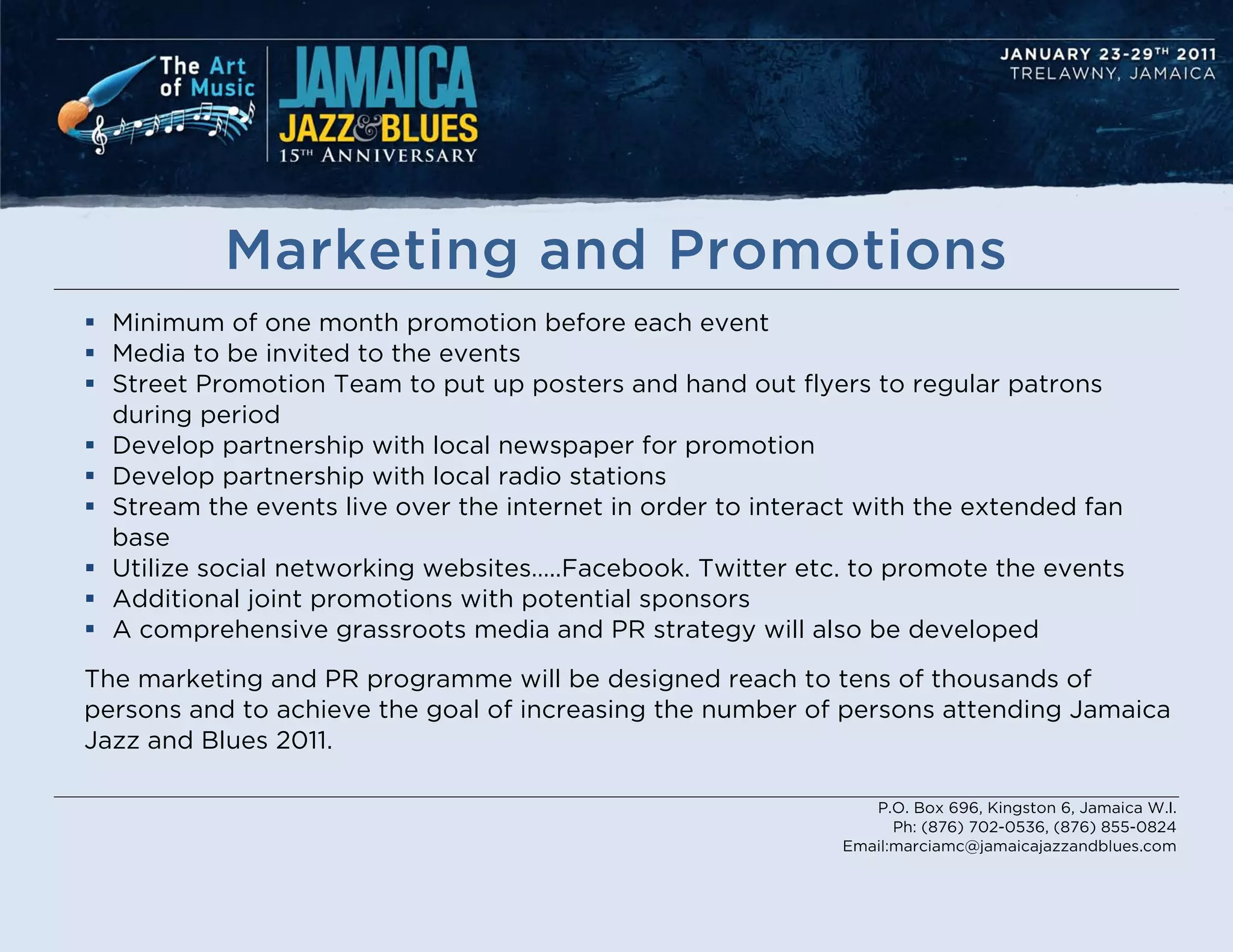 Marketing and Promotions
 Minimum of one month promotion before each event
 Media to be invited to the events
 Street Promotion Team to put up posters and hand out flyers to regular patrons
  during period
 Develop partnership with local newspaper for promotion
 Develop partnership with local radio stations
 Stream the events live over the internet in order to interact with the extended fan
  base
 Utilize social networking websites…..Facebook. Twitter etc. to promote the events
 Additional joint promotions with potential sponsors
 A comprehensive grassroots media and PR strategy will also be developed
The marketing and PR programme will be designed reach to tens of thousands of
persons and to achieve the goal of increasing the number of persons attending Jamaica
Jazz and Blues 2011.

                                                                P.O. Box 696, Kingston 6, Jamaica W.I.
                                                                   Ph: (876) 702-0536, (876) 855-0824
                                                             Email:marciamc@jamaicajazzandblues.com
 