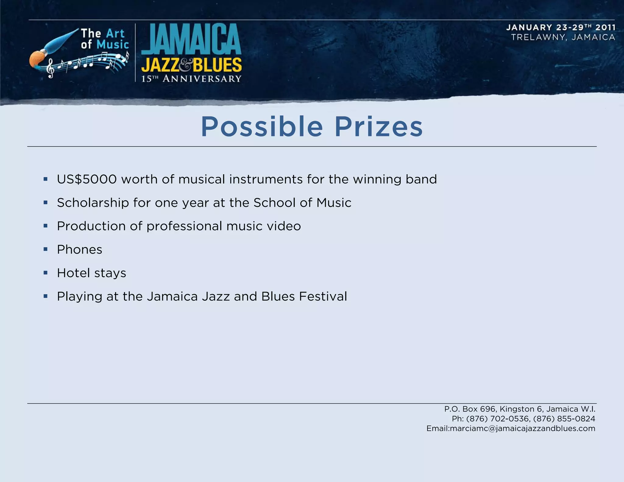 Possible Prizes
 US$5000 worth of musical instruments for the winning band
 Scholarship for one year at the School of Music
 Production of professional music video
 Phones
 Hotel stays
 Playing at the Jamaica Jazz and Blues Festival




                                                            P.O. Box 696, Kingston 6, Jamaica W.I.
                                                               Ph: (876) 702-0536, (876) 855-0824
                                                         Email:marciamc@jamaicajazzandblues.com
 