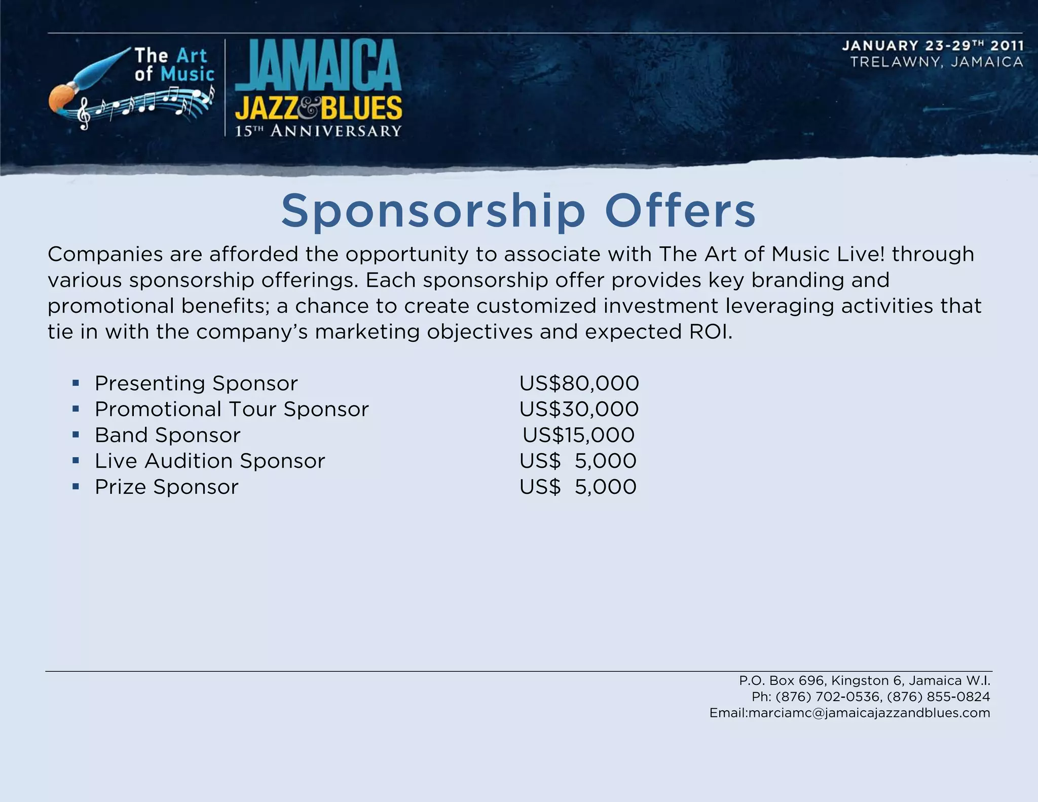 Sponsorship Offers
Companies are afforded the opportunity to associate with The Art of Music Live! through
various sponsorship offerings. Each sponsorship offer provides key branding and
promotional benefits; a chance to create customized investment leveraging activities that
tie in with the company’s marketing objectives and expected ROI.

     Presenting Sponsor                    US$80,000
     Promotional Tour Sponsor              US$30,000
     Band Sponsor                          US$15,000
     Live Audition Sponsor                 US$ 5,000
     Prize Sponsor                         US$ 5,000




                                                                  P.O. Box 696, Kingston 6, Jamaica W.I.
                                                                     Ph: (876) 702-0536, (876) 855-0824
                                                               Email:marciamc@jamaicajazzandblues.com
 