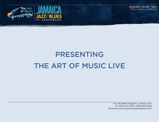 .




    PRESENTING
THE ART OF MUSIC LIVE




                    P.O. Box 696, Kingston 6, Jamaica W.I.
                       Ph: (876) 702-0536, (876) 855-0824
                 Email:marciamc@jamaicajazzandblues.com
 