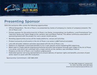 Presenting Sponsor
With this exclusive offer comes the following opportunities:
   ?   Official Designation: The Art of Music Live presented by [name of company] or [name of company] presents The
       Art of Music Live!
   ?   Primary sponsor for the entire local Art of Music Live Series, incorporating Live Auditions, Local Promotional Tour,
       Television Series and Talent Stage at the Jamaica Jazz and Blues Festival. This allows continuous association of
       sponsoring brand with the project for over a seven month period.
   ?   Branding opportunities across all the media platforms, venues and activities.
   ?   Product exclusivity at all events in the Art of Music Live series (JJ&B Festival excluded).
   ?   Link with all public relations activities associated with the Art of Music Live.
   ?   Platform to negotiate customized benefits to tie in with specific brand marketing/ROI objectives.
   ?   Blank slate to create special ongoing promotional activities that progress through each stage of the Art of Music
       Live series, and which can culminate with a major activity at the Jamaica Jazz and Blues Festival
   ?   Presence on the Art of Music Live! Audition judging panel.
   ?   Dedicated sponsor servicing representative to ensure delivery of sponsor rights and benefits, provision of post
       series report to assist with ROI evaluation.

   Sponsorship Commitment: USD $80,000


                                                                                           P.O. Box 696, Kingston 6, Jamaica W.I.
                                                                                              Ph: (876) 702-0536, (876) 855-0824
                                                                                        Email:marciamc@jamaicajazzandblues.com
 
