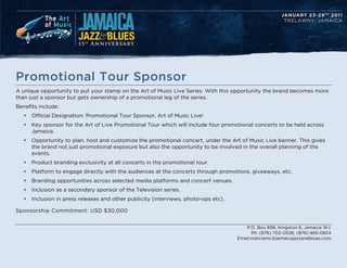 Promotional Tour Sponsor
A unique opportunity to put your stamp on the Art of Music Live Series. With this opportunity the brand becomes more
than just a sponsor but gets ownership of a promotional leg of the series.
Benefits include:
   ?   Official Designation: Promotional Tour Sponsor, Art of Music Live!
   ?   Key sponsor for the Art of Live Promotional Tour which will include four promotional concerts to be held across
       Jamaica.
   ?   Opportunity to plan, host and customize the promotional concert, under the Art of Music Live banner. This gives
       the brand not just promotional exposure but also the opportunity to be involved in the overall planning of the
       events.
   ?   Product branding exclusivity at all concerts in the promotional tour.
   ?   Platform to engage directly with the audiences at the concerts through promotions, giveaways, etc.
   ?   Branding opportunities across selected media platforms and concert venues.
   ?   Inclusion as a secondary sponsor of the Television series.
   ?   Inclusion in press releases and other publicity (interviews, photo-ops etc).

Sponsorship Commitment: USD $30,000


                                                                                         P.O. Box 696, Kingston 6, Jamaica W.I.
                                                                                            Ph: (876) 702-0536, (876) 855-0824
                                                                                      Email:marciamc@jamaicajazzandblues.com
 