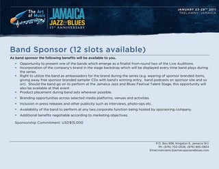 Band Sponsor (12 slots available)
As band sponsor the following benefits will be available to you.
   ?   Opportunity to present one of the bands which emerge as a finalist from round two of the Live Auditions.
   ?   Incorporation of the companys brand in the stage backdrop which will be displayed every time band plays during
       the series.
   ?   Right to utilize the band as ambassadors for the brand during the series (e.g. wearing of sponsor branded items,
       giving away free sponsor branded sampler CDs with bands winning entry, band podcasts on sponsor site and so
       on). Should the band go on to perform at the Jamaica Jazz and Blues Festival Talent Stage, this opportunity will
       also be available at that event
   ?   Product placement during band sets wherever possible.
   ?   Branding opportunities across selected media platforms, venues and activities.
   ?   Inclusion in press releases and other publicity such as interviews, photo-ops etc.
   ?   Availability of the band to perform at any two corporate function being hosted by sponsoring company.
   ?   Additional benefits negotiable according to marketing objectives.

   Sponsorship Commitment: USD$15,000




                                                                                           P.O. Box 696, Kingston 6, Jamaica W.I.
                                                                                              Ph: (876) 702-0536, (876) 855-0824
                                                                                        Email:marciamc@jamaicajazzandblues.com
 