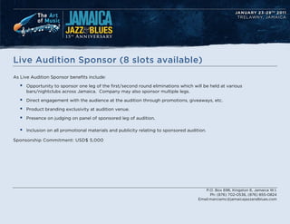 Live Audition Sponsor (8 slots available)
As Live Audition Sponsor benefits include:

  ?   Opportunity to sponsor one leg of the first/second round eliminations which will be held at various
      bars/nightclubs across Jamaica. Company may also sponsor multiple legs.

  ?   Direct engagement with the audience at the audition through promotions, giveaways, etc.

  ?   Product branding exclusivity at audition venue.

  ?   Presence on judging on panel of sponsored leg of audition.

  ?   Inclusion on all promotional materials and publicity relating to sponsored audition.

Sponsorship Commitment: USD$ 5,000




                                                                                         P.O. Box 696, Kingston 6, Jamaica W.I.
                                                                                            Ph: (876) 702-0536, (876) 855-0824
                                                                                      Email:marciamc@jamaicajazzandblues.com
 