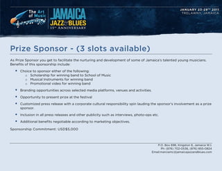 Prize Sponsor - (3 slots available)
As Prize Sponsor you get to facilitate the nurturing and development of some of Jamaicas talented young musicians.
Benefits of this sponsorship include:

  ?   Choice to sponsor either of the following:
        o Scholarship for winning band to School of Music
        o Musical Instruments for winning band
        o Promotional video for winning band

  ?   Branding opportunities across selected media platforms, venues and activities.

  ?   Opportunity to present prize at the festival

  ?   Customized press release with a corporate cultural responsibility spin lauding the sponsors involvement as a prize
      sponsor.

  ?   Inclusion in all press releases and other publicity such as interviews, photo-ops etc.

  ?   Additional benefits negotiable according to marketing objectives.

Sponsorship Commitment: USD$5,000



                                                                                          P.O. Box 696, Kingston 6, Jamaica W.I.
                                                                                             Ph: (876) 702-0536, (876) 855-0824
                                                                                       Email:marciamc@jamaicajazzandblues.com
 
