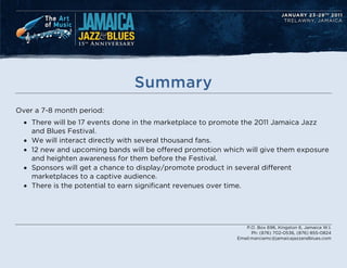 Summary
Over a 7-8 month period:
  ? There will be 17 events done in the marketplace to promote the 2011 Jamaica Jazz
    and Blues Festival.
  ? We will interact directly with several thousand fans.
  ? 12 new and upcoming bands will be offered promotion which will give them exposure
    and heighten awareness for them before the Festival.
  ? Sponsors will get a chance to display/promote product in several different
    marketplaces to a captive audience.
  ? There is the potential to earn significant revenues over time.




                                                               P.O. Box 696, Kingston 6, Jamaica W.I.
                                                                  Ph: (876) 702-0536, (876) 855-0824
                                                            Email:marciamc@jamaicajazzandblues.com
 