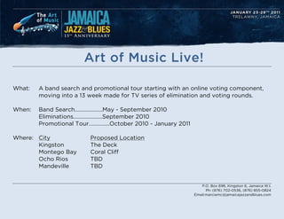 Art of Music Live!

What:   A band search and promotional tour starting with an online voting component,
        moving into a 13 week made for TV series of elimination and voting rounds.

When:   Band Search..May - September 2010
        EliminationsSeptember 2010
        Promotional Tour...October 2010 - January 2011

Where: City              Proposed Location
       Kingston          The Deck
       Montego Bay       Coral Cliff
       Ocho Rios         TBD
       Mandeville        TBD


                                                                P.O. Box 696, Kingston 6, Jamaica W.I.
                                                                   Ph: (876) 702-0536, (876) 855-0824
                                                             Email:marciamc@jamaicajazzandblues.com
 