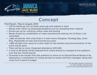 Concept
First Round C May to August, 2010
   ? Call for bands go out via email, press ads and website in April
   ? Bands enter online via jamaicajazzandblues.com by uploading their material
   ? Entries put up for voting by online votes and texting
   ? Bands chosen by combination of votes received and votes by Art of Music Live!
     committee
   ? JJ&B will partner with a bar/club in 4 main towns (Kingston, Montego Bay, Ocho
     Rios, Mandeville) to host and promote live event
   ? JJ&B will take over venue on a slow night for the location and joint promotion of the
     event will be done.
   ? There will be no cover. Expected attendance 200-500
   ? A total of 48 bands will be selected from online entries to compete at live auditions
     over the four month period.
   ? 24 bands to be chosen from the auditions to move on to Second Round Bands to be
     selected by a combination of voting during live stream and text messages, along with
     votes from a panel of judges
                                                                  P.O. Box 696, Kingston 6, Jamaica W.I.
                                                                     Ph: (876) 702-0536, (876) 855-0824
                                                               Email:marciamc@jamaicajazzandblues.com
 