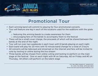 Promotional Tour
? Each winning band will commit to playing for four promotional concerts
? Tour will feature one leg in each of the locations used for the auditions with the goals
  of:
    o featuring the winning bands to create awareness for them
    o encouraging fans of the bands to accompany them to the festival
? There will be a small cover charge, the proceeds of which will be shared between the
  bands at the end of the night.
? Tour will run over two weekends in each town with 6 bands playing on each night.
? Each band will play for 20 mins with 10 minute band change for a total of 3 hours
? All concerts will be televised and streamed on the internet and fans will be invited to
  vote by texting or online during the live stream
? Three bands will be chosen from online voting and texting to perform on the main
  stage at the festival. One on each night with #1 on Saturday, #2 on Friday and #3 on
  Thursday. All others will perform on the talent stage

                                                                 P.O. Box 696, Kingston 6, Jamaica W.I.
                                                                    Ph: (876) 702-0536, (876) 855-0824
                                                              Email:marciamc@jamaicajazzandblues.com
 