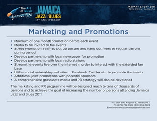 Marketing and Promotions
? Minimum of one month promotion before each event
? Media to be invited to the events
? Street Promotion Team to put up posters and hand out flyers to regular patrons
  during period
? Develop partnership with local newspaper for promotion
? Develop partnership with local radio stations
? Stream the events live over the internet in order to interact with the extended fan
  base
? Utilize social networking websites..Facebook. Twitter etc. to promote the events
? Additional joint promotions with potential sponsors
? A comprehensive grassroots media and PR strategy will also be developed
The marketing and PR programme will be designed reach to tens of thousands of
persons and to achieve the goal of increasing the number of persons attending Jamaica
Jazz and Blues 2011.

                                                                P.O. Box 696, Kingston 6, Jamaica W.I.
                                                                   Ph: (876) 702-0536, (876) 855-0824
                                                             Email:marciamc@jamaicajazzandblues.com
 