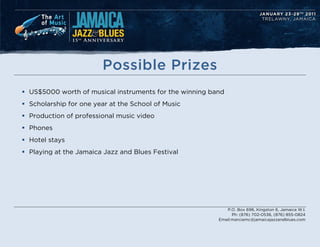 Possible Prizes
? US$5000 worth of musical instruments for the winning band
? Scholarship for one year at the School of Music
? Production of professional music video
? Phones
? Hotel stays
? Playing at the Jamaica Jazz and Blues Festival




                                                            P.O. Box 696, Kingston 6, Jamaica W.I.
                                                               Ph: (876) 702-0536, (876) 855-0824
                                                         Email:marciamc@jamaicajazzandblues.com
 