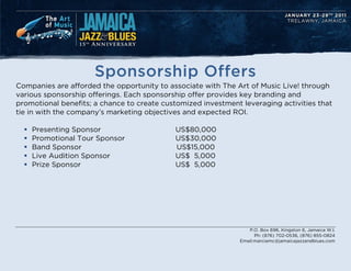 Sponsorship Offers
Companies are afforded the opportunity to associate with The Art of Music Live! through
various sponsorship offerings. Each sponsorship offer provides key branding and
promotional benefits; a chance to create customized investment leveraging activities that
tie in with the companys marketing objectives and expected ROI.

  ?   Presenting Sponsor                    US$80,000
  ?   Promotional Tour Sponsor              US$30,000
  ?   Band Sponsor                          US$15,000
  ?   Live Audition Sponsor                 US$ 5,000
  ?   Prize Sponsor                         US$ 5,000




                                                                  P.O. Box 696, Kingston 6, Jamaica W.I.
                                                                     Ph: (876) 702-0536, (876) 855-0824
                                                               Email:marciamc@jamaicajazzandblues.com
 