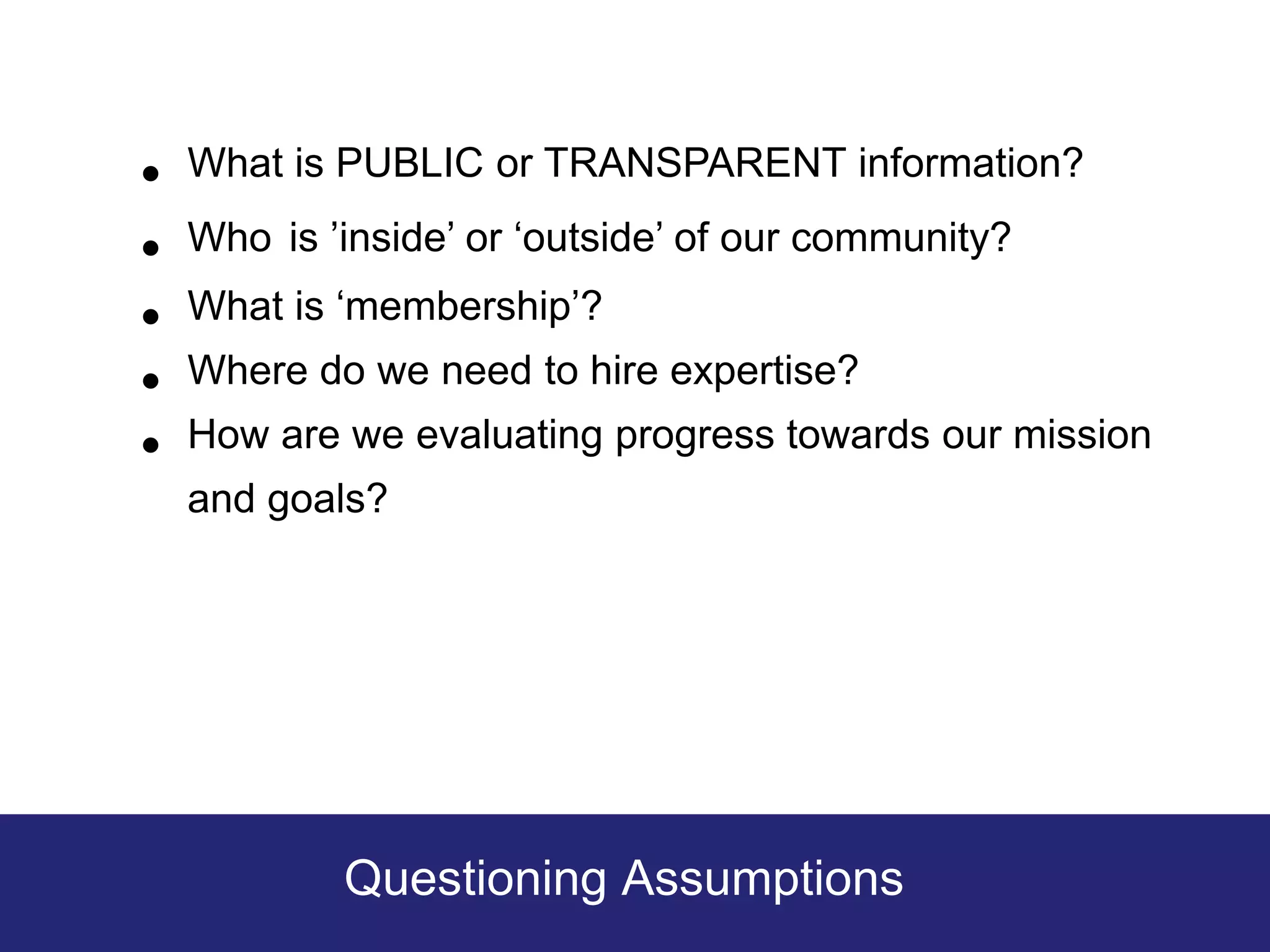 •   What is PUBLIC or TRANSPARENT information?

•   Who is ’inside’ or ‘outside’ of our community?

•   What is ‘membership’?

•   Where do we need to hire expertise?

•   How are we evaluating progress towards our mission
    and goals?




            Questioning Assumptions
 