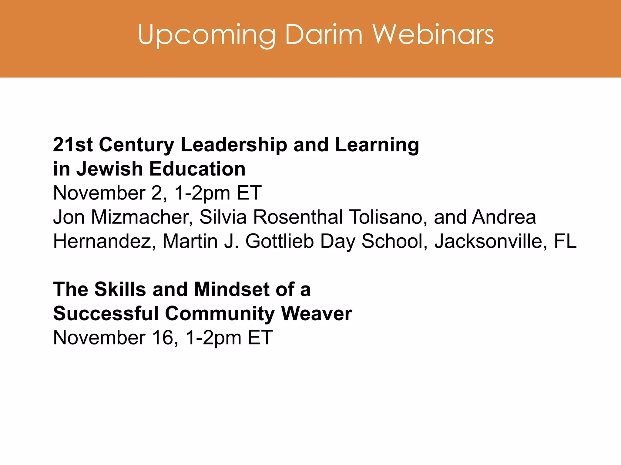 Upcoming Darim Webinars


21st Century Leadership and Learning
in Jewish Education
November 2, 1-2pm ET
Jon Mizmacher, Silvia Rosenthal Tolisano, and Andrea
Hernandez, Martin J. Gottlieb Day School, Jacksonville, FL

The Skills and Mindset of a
Successful Community Weaver
November 16, 1-2pm ET
 