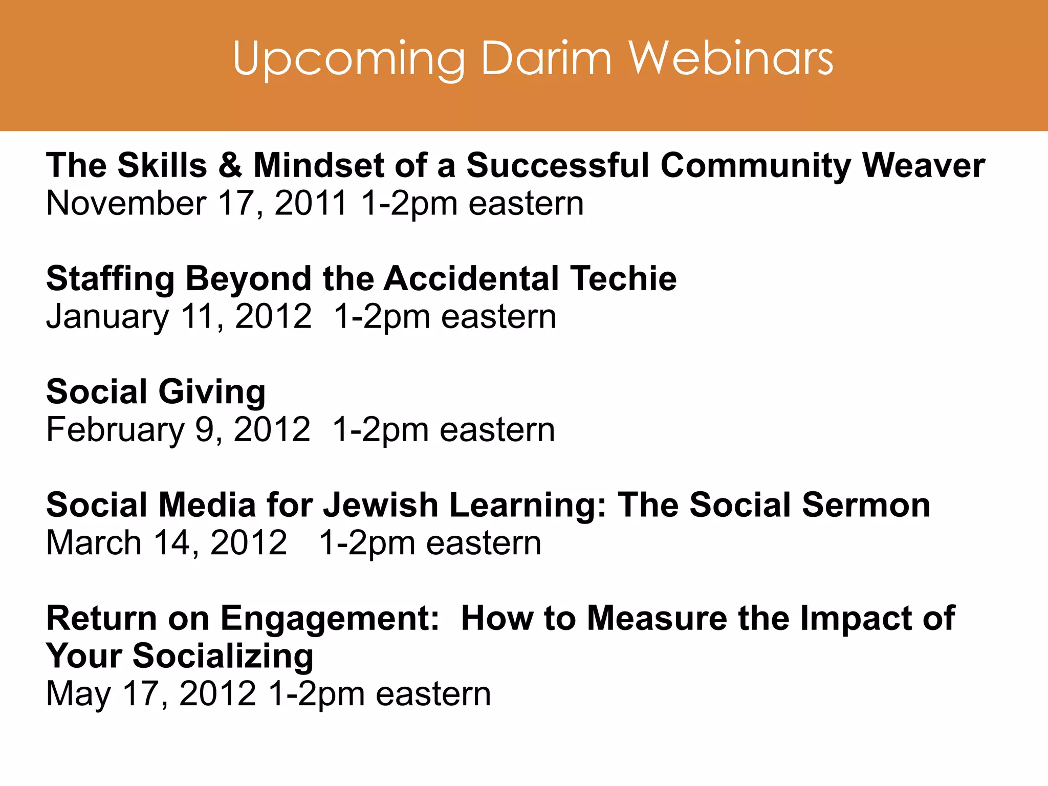 Upcoming Darim Webinars

The Skills & Mindset of a Successful Community Weaver
November 17, 2011 1-2pm eastern

Staffing Beyond the Accidental Techie
January 11, 2012 1-2pm eastern

Social Giving
February 9, 2012 1-2pm eastern

Social Media for Jewish Learning: The Social Sermon
March 14, 2012 1-2pm eastern

Return on Engagement: How to Measure the Impact of
Your Socializing
May 17, 2012 1-2pm eastern
 