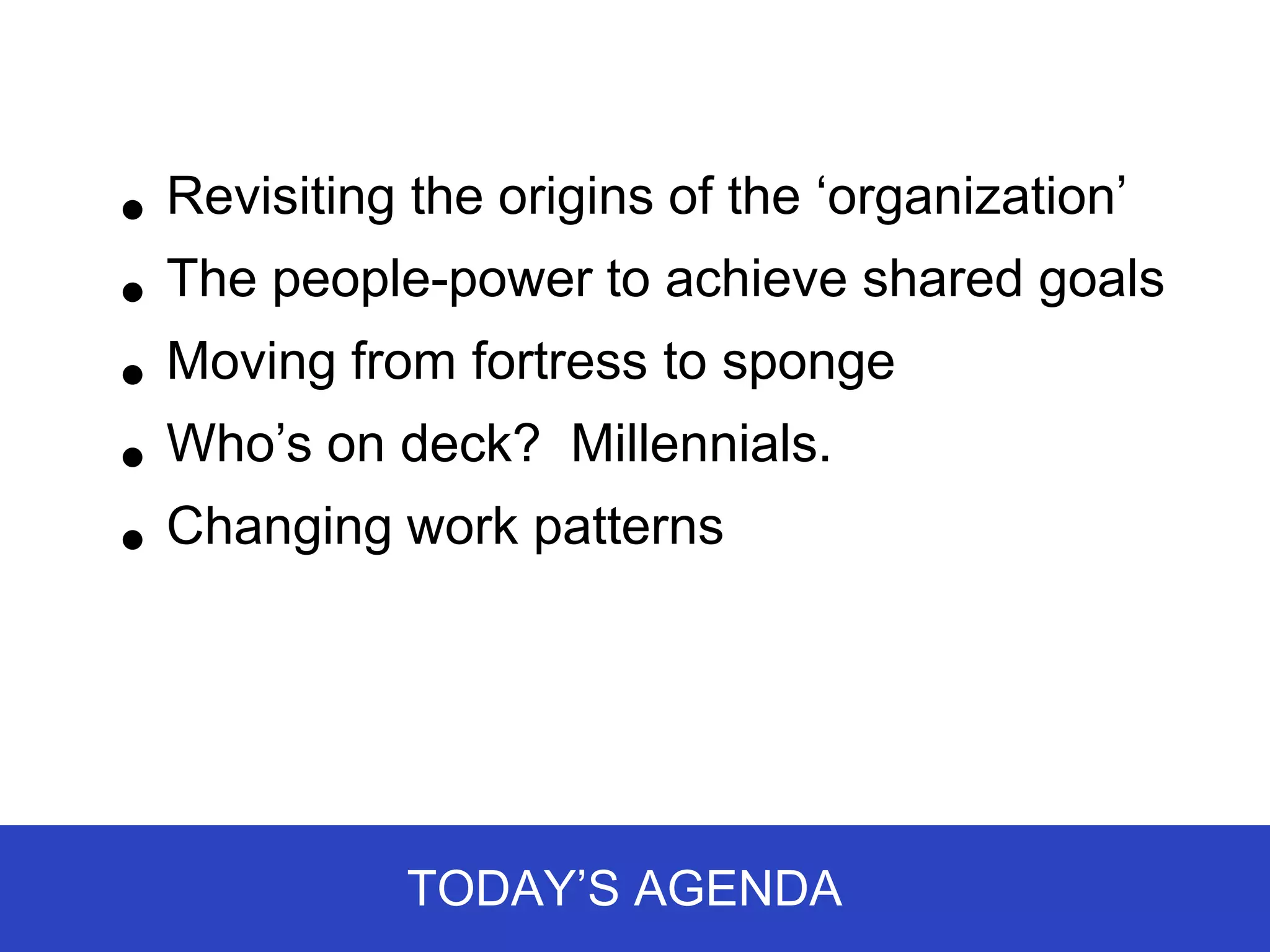 • Revisiting the origins of the ‘organization’
• The people-power to achieve shared goals
• Moving from fortress to sponge

• Who’s on deck? Millennials.
• Changing work patterns



            TODAY’S AGENDA
 