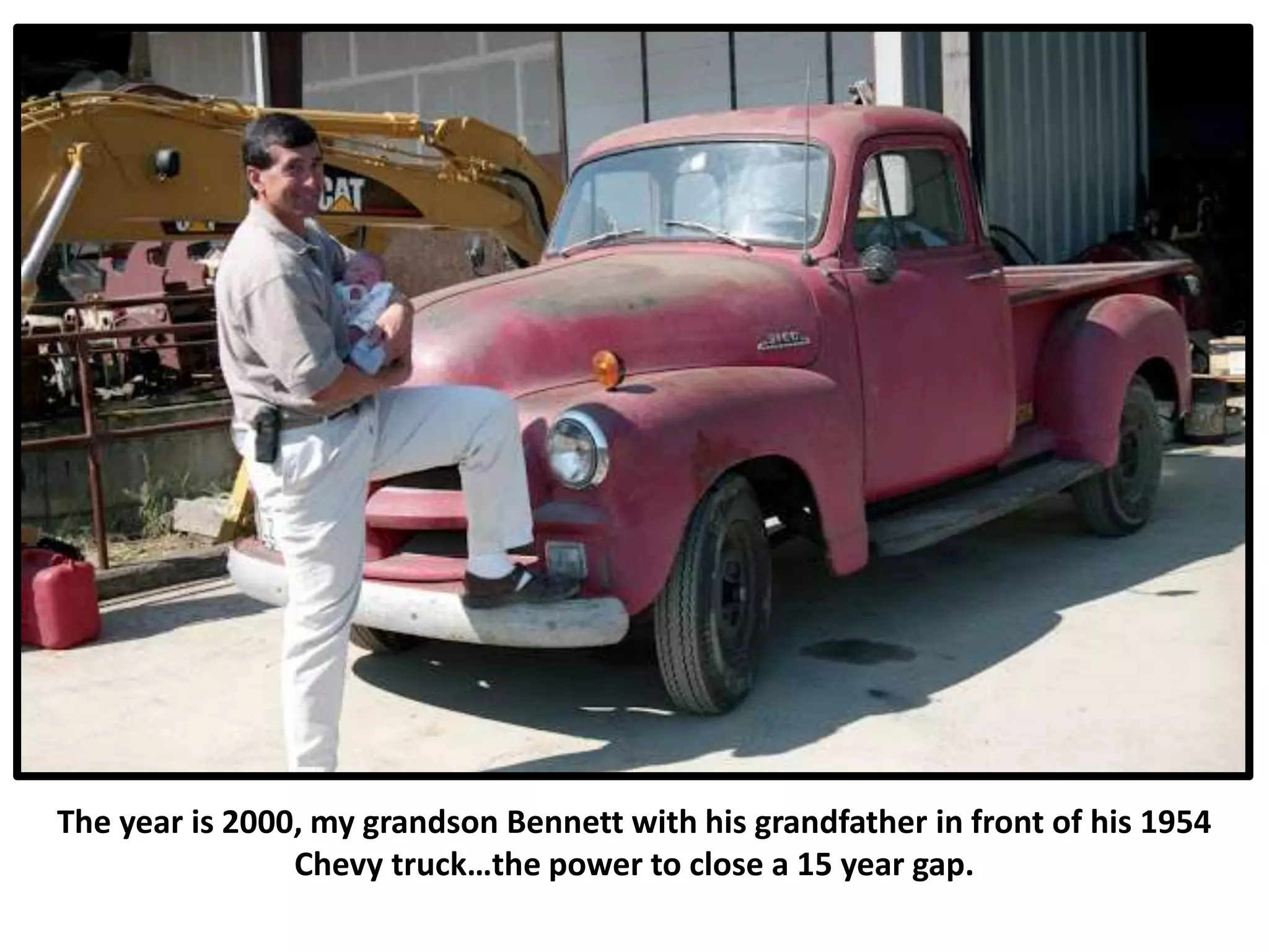 The year is 2000, my grandson Bennett with his grandfather in front of his 1954
Chevy truck…the power to close a 15 year gap.
 