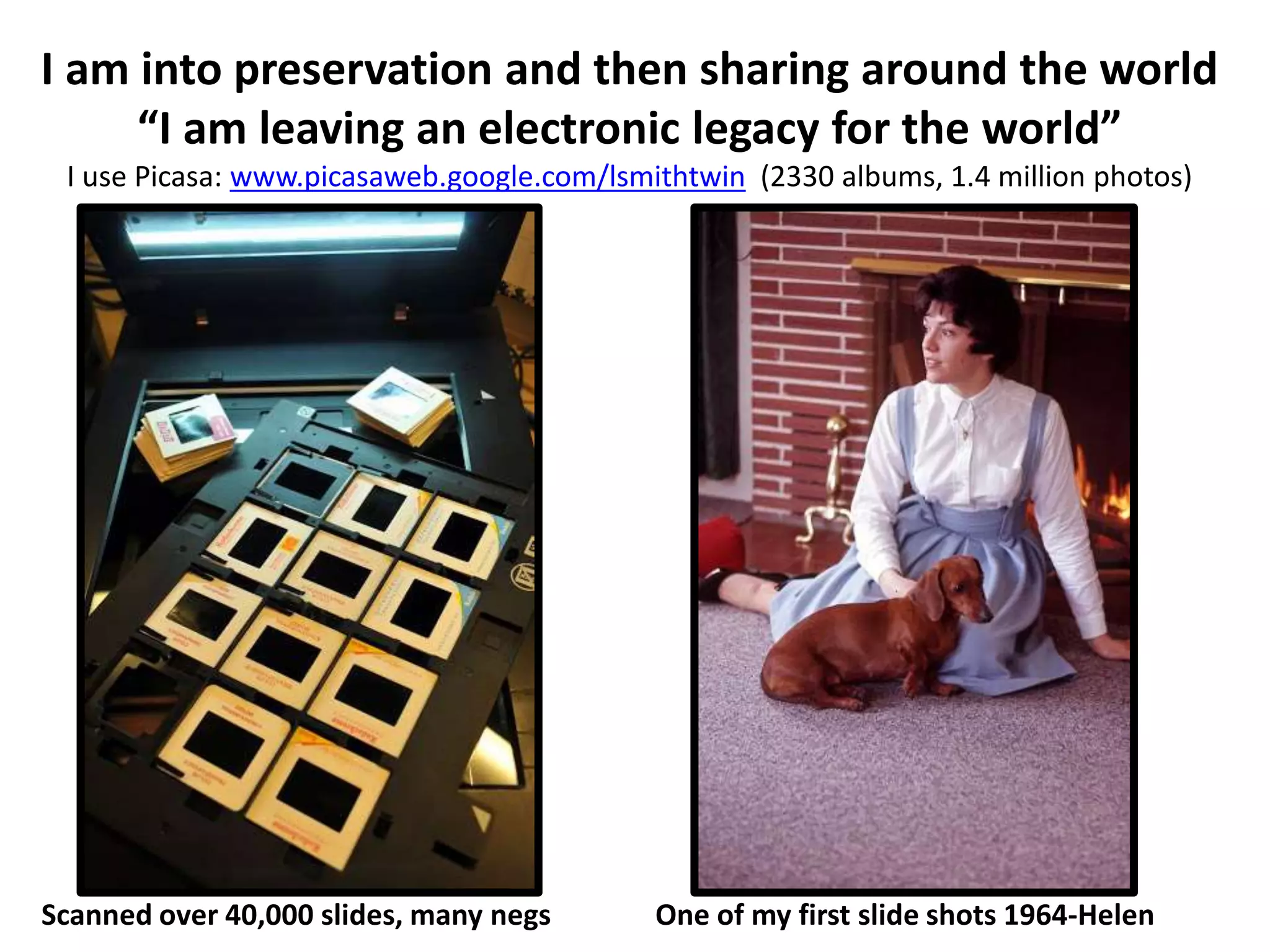 I am into preservation and then sharing around the world
“I am leaving an electronic legacy for the world”
I use Picasa: www.picasaweb.google.com/lsmithtwin (2330 albums, 1.4 million photos)
Scanned over 40,000 slides, many negs One of my first slide shots 1964-Helen
 