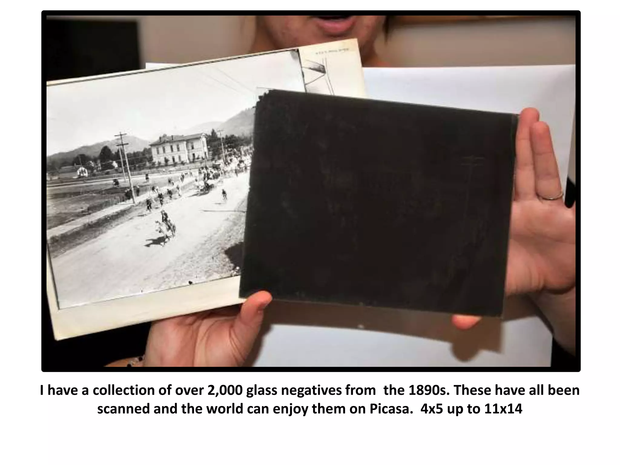 I have a collection of over 2,000 glass negatives from the 1890s. These have all been
scanned and the world can enjoy them on Picasa. 4x5 up to 11x14
 