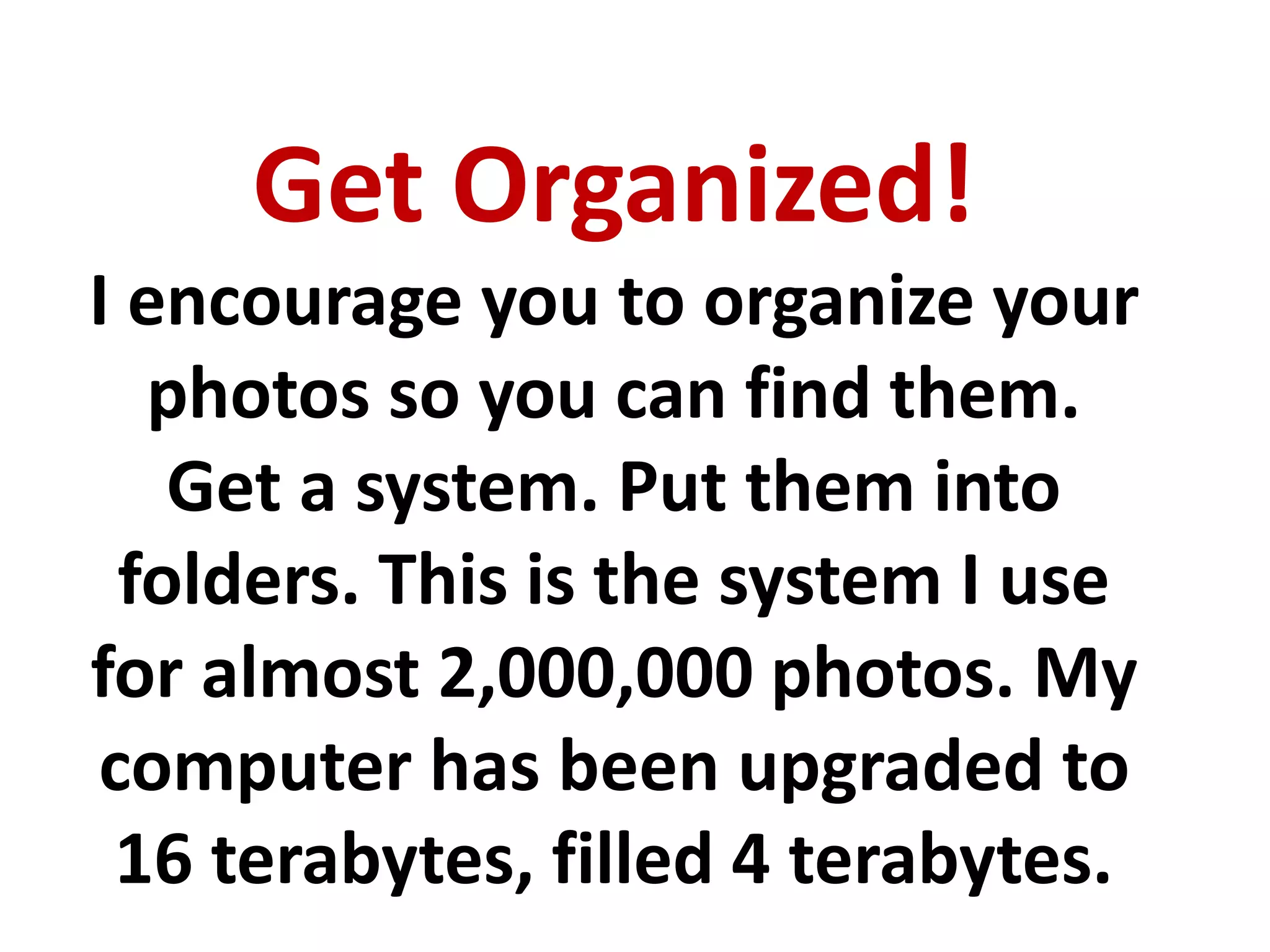 Get Organized!
I encourage you to organize your
photos so you can find them.
Get a system. Put them into
folders. This is the system I use
for almost 2,000,000 photos. My
computer has been upgraded to
16 terabytes, filled 4 terabytes.
 
