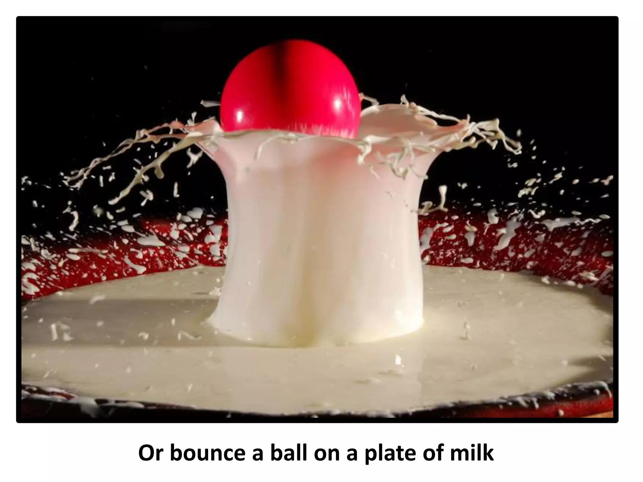 Or bounce a ball on a plate of milk
 