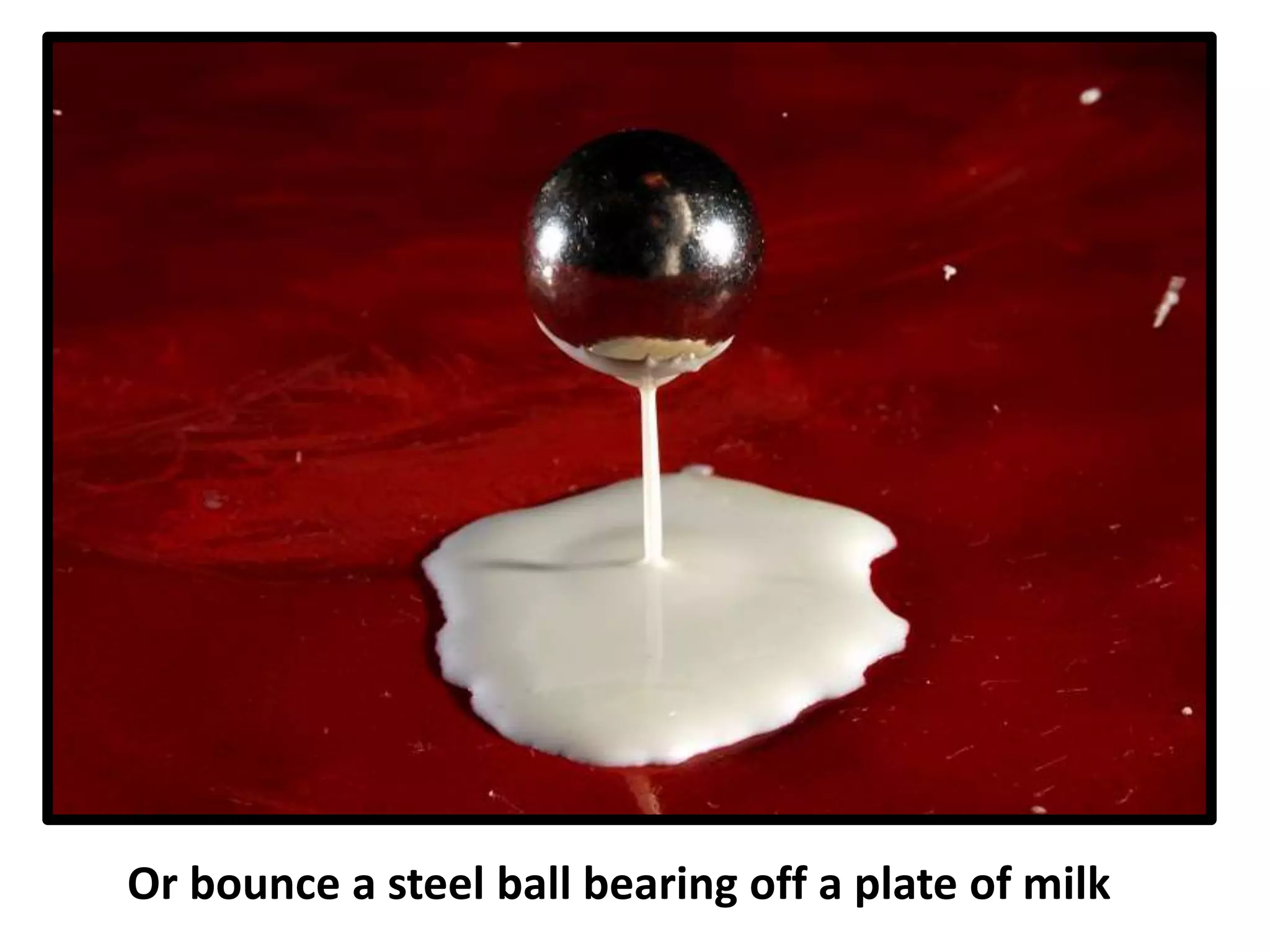 Or bounce a steel ball bearing off a plate of milk
 