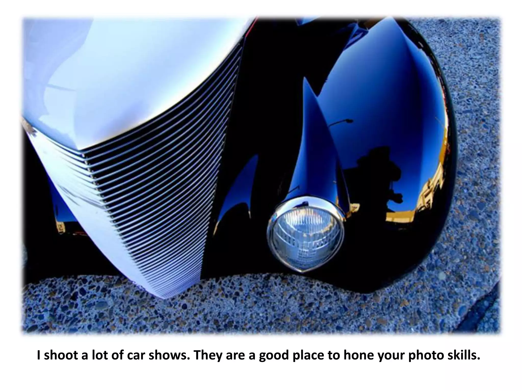 I shoot a lot of car shows. They are a good place to hone your photo skills.
 