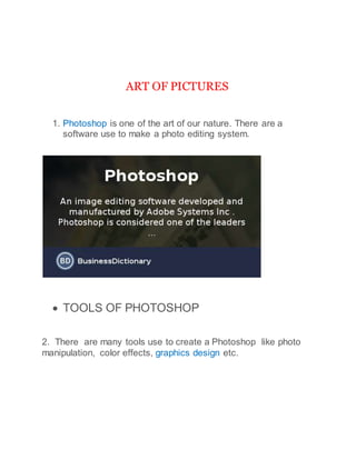 ART OF PICTURES
1. Photoshop is one of the art of our nature. There are a
software use to make a photo editing system.
 TOOLS OF PHOTOSHOP
2. There are many tools use to create a Photoshop like photo
manipulation, color effects, graphics design etc.
 