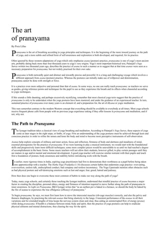 The art
of pranayama
By Pixie Lillas


P   ranayama is the art of breathing according to yoga principles and techniques. It is the beginning of the more inward journey on the path
    of yoga, and a more subtle and refined form of self-awareness and exploration is both developed, and required, for its practice.

Often ignored by those western adaptations of yoga which only emphasise asana (posture) practice, pranayama is one of yoga’s most ancient
arts, probably dating back more than four thousand years to yoga’s very origins. Yoga’s most important historical text, Patanjali’s Yoga
Sutras written two thousand years ago, describes the practice of asana in such a manner as to suggest that at that time asanas were seen as a
necessary preparation for pranayama, but not widely practised for their own sake.


P   ranayama is both outwardly quiet and abstract and inwardly precise and powerful. It is a long and challenging voyage which involves a
    different approach from asana (posture) practice. Whereas the postures can initially make use of willpower and determination,
pranayama cannot be done with strength or force.

It is a practice even more subjective and personal than that of asana. In some ways, no one can really teach pranayama; as teachers we serve
as guides, giving reference points and techniques for the pupil to use as they experience the breath and its effects when channeled according
to yogic techniques.

If this sounds a little daunting, and perhaps excessively mystifying, remember that most classical yoga texts suggest that the practice of
pranayama is only to be undertaken when the yoga postures have been mastered, and under the guidance of an experienced teacher. In turn,
sustained practice of pranayama over many years is an element of, and a preparation for, the art of dhyana or yogic meditation.

This runs somewhat contrary to the modern Western concept that everything should be available to everybody at all times. Most yoga schools
receive frequent phone calls from people with no previous yoga experience asking if they offer lessons in pranayama and meditation, and if
not, why not.



The Path to Pranayama

T    he Iyengar tradition takes a classical view of yoga breathing and meditation. According to Patanjali’s Yoga Sutras, these aspects of yoga
     come as later stages in the eight steps, or limbs, of yoga. First an understanding of the yoga postures must be achieved through keen and
conscious practice in order to refine the senses and hone the body and mind to become more perceptive instruments of self-observation.

Asanas help explore concepts of stillness and inner action, focus and reflection, firmness of body and alertness and steadiness of mind,
essential prerequisites for the practice of pranayama. If we were learning to play a musical instrument, we would start with the foundational
skills and progressively learn more difficult techniques; some more complex pieces would be unavailable to us until we had reached a degree
of accomplishment in the basic forms. Some music teachers will not allow their students, however gifted, to play certain passages until they
are mature in age and/or mental and emotional development. A good yoga teacher will exercise similar restraint with their pupils and teach
first a foundation of posture, body awareness and stability before introducing work with the breath.


I  n earlier, more rigorous times in India, aspiring yoga practitioners had first to demonstrate their worthiness as a pupil before being taken
   into apprenticeship with a teacher. The Hatha Yoga Pradipika (1.16) discusses certain habits that undermine yoga practice: over-eating,
over-exertion, useless talk, undisciplined conduct, bad company and restless inconstancy. The Yoga Upanisads mention other obstacles such
as bad physical posture and self-destroying emotions such as lust and anger, fear, greed, hatred and jealousy.

How then does one begin to overcome these most common of habits to make our way along the path of yoga?

Today, many yoga schools, and certainly those teaching the Iyengar tradition, understand that mindful practice of asana becomes a major
factor in creating the discipline, personal ethics, energy and firmness of intention required to move further along the path of pranayama to
inner awareness. In Light on Pranayama, BKS Iyengar writes that “as an earthen pot is baked in a furnace, so should the body be baked by
the fire of asanas to experience the true effulgence (efficacy) of pranayama.”

To begin pranayama, he says, we must first learn how to move the intercostal muscles (rib-cage muscles) correctly, and also the pelvic and
thoracic diaphragm, by practising the relevant asanas that bring elasticity to the lungs. Consistent performance of the asanas in all their
variations and for extended lengths of time keeps the nervous system clean and clear, thus aiding an uninterrupted flow of energy (prana)
while doing pranayama. If health is a balance between mind, body and spirit, then the practice of yoga postures can help to eradicate
physical ailments and mental distractions, thus clearing the way for the spirit.
 