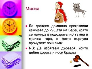 Мисия


   Да доставя домашно приготвени
    кексчета до къщата на Баба, която
    се намира в подозрително тъмна и
    мрачна гора, в която върлува
    прочутият лош вълк.
   NB: Да избягвам дърваря, който
    дебне хората и носи брадва
 