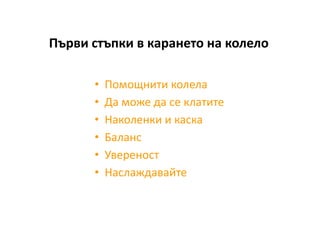 Първи стъпки в карането на колело

      •   Помощнити колела
      •   Да може да се клатите
      •   Наколенки и каска
      •   Баланс
      •   Увереност
      •   Наслаждавайте
 