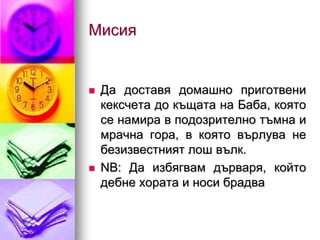 Мисия


   Да доставя домашно приготвени
    кексчета до къщата на Баба, която
    се намира в подозрително тъмна и
    мрачна гора, в която върлува не
    безизвестният лош вълк.
   NB: Да избягвам дърваря, който
    дебне хората и носи брадва
 