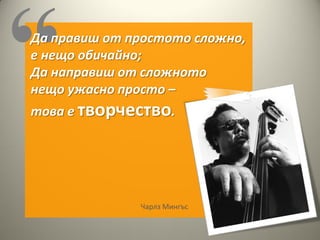 Да правиш от простото сложно,
е нещо обичайно;
Да направиш от сложното
нещо ужасно просто –
това е творчество.




              Чарлз Мингъс
 