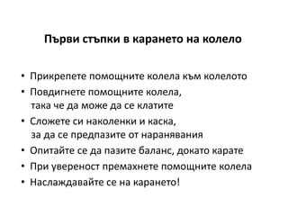 Първи стъпки в карането на колело

• Прикрепете помощните колела към колелото
• Повдигнете помощните колела,
  така че да може да се клатите
• Сложете си наколенки и каска,
  за да се предпазите от наранявания
• Опитайте се да пазите баланс, докато карате
• При увереност премахнете помощните колела
• Наслаждавайте се на карането!
 