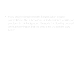 Procrastination as an Art
• Many creative breakthroughs happen when people
procrastinate. The subconscious mind continues working on
problems in the background. Example: J.K. Rowling delayed
writing Harry Potter, but the extra time shaped the story
better.
 