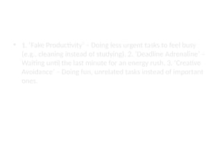Techniques of a Procrastination Artist
• 1. ‘Fake Productivity’ – Doing less urgent tasks to feel busy
(e.g., cleaning instead of studying). 2. ‘Deadline Adrenaline’ –
Waiting until the last minute for an energy rush. 3. ‘Creative
Avoidance’ – Doing fun, unrelated tasks instead of important
ones.
 