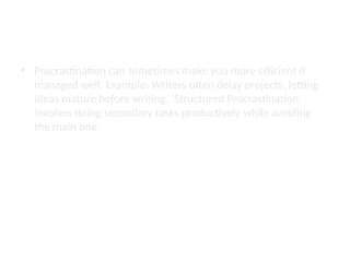 The Productivity Paradox
• Procrastination can sometimes make you more efficient if
managed well. Example: Writers often delay projects, letting
ideas mature before writing. ‘Structured Procrastination’
involves doing secondary tasks productively while avoiding
the main one.
 