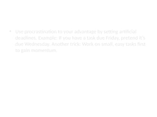 How to Procrastinate Smarter
• Use procrastination to your advantage by setting artificial
deadlines. Example: If you have a task due Friday, pretend it’s
due Wednesday. Another trick: Work on small, easy tasks first
to gain momentum.
 