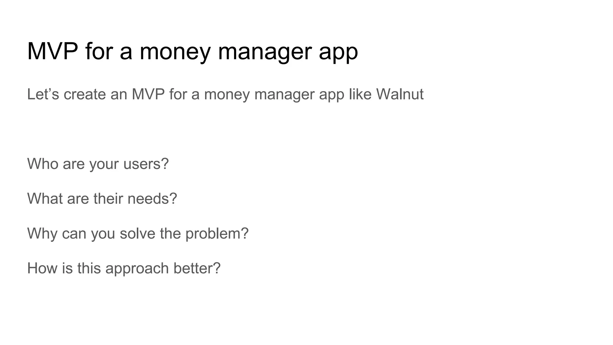 MVP for a money manager app
Let’s create an MVP for a money manager app like Walnut
Who are your users?
What are their needs?
Why can you solve the problem?
How is this approach better?
 