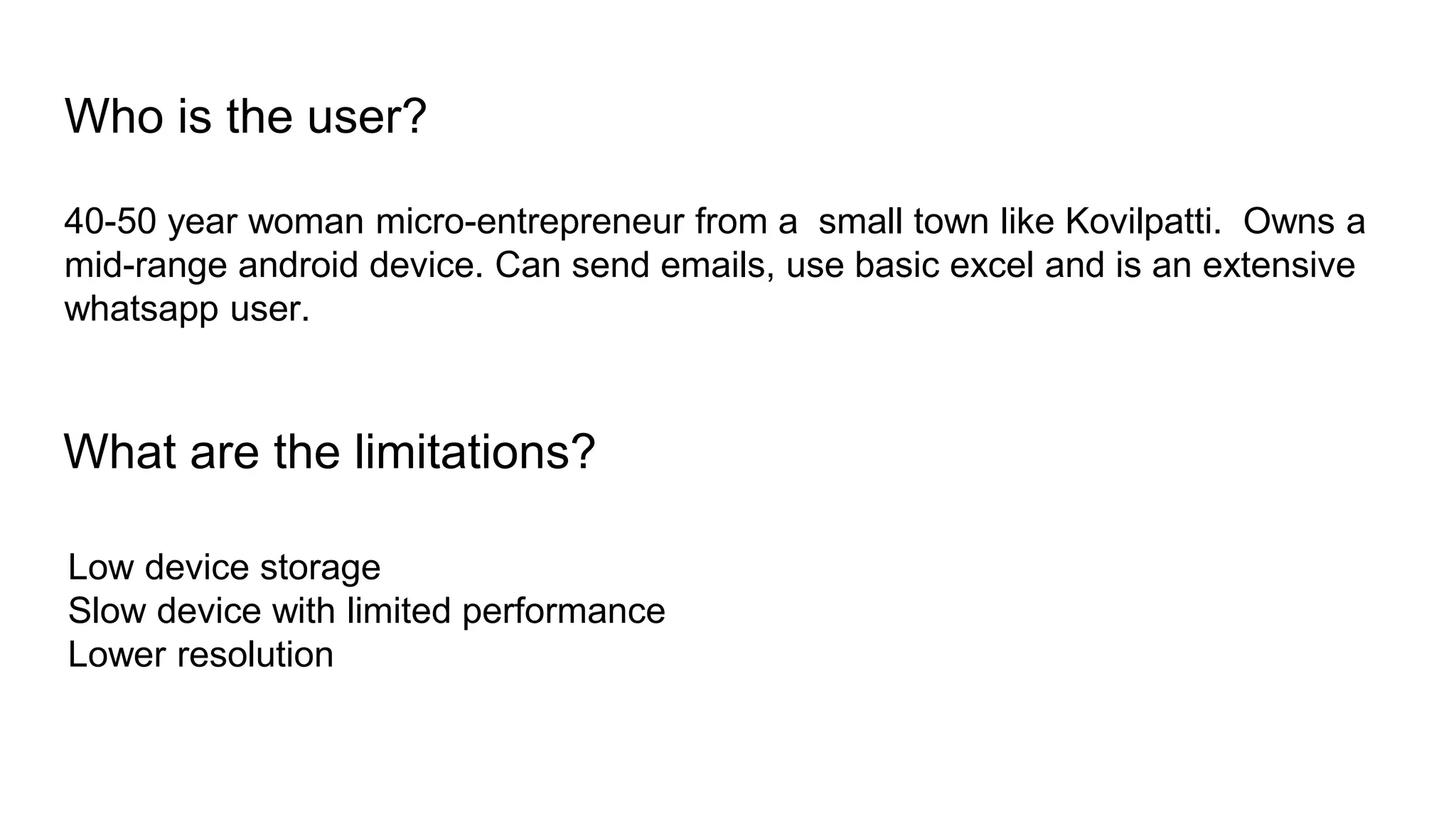 Who is the user?
40-50 year woman micro-entrepreneur from a small town like Kovilpatti. Owns a
mid-range android device. Can send emails, use basic excel and is an extensive
whatsapp user.
What are the limitations?
Low device storage
Slow device with limited performance
Lower resolution
 