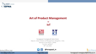 Art	of	Product	Management		
	in	
			IoT	
		
haragopal	mangipudi	(aka	hara)	
Adjunct,	Indian	Institute	of	Management,	Bangalore	,	India	
Member	of	the	Board	,	ISPMA	
Founder,	guNaka®	
09th	July	2020	
	
	
	hara@gunaka.com	 haragopal.mangipudi@iimb.ac.in	
@haragopal_m	
	
©gunaka.com	
 