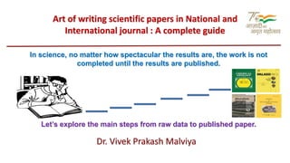 Art of writing scientific papers in National and
International journal : A complete guide
In science, no matter how spectacular the results are, the work is not
completed until the results are published.
Let’s explore the main steps from raw data to published paper.
Dr. Vivek Prakash Malviya
 