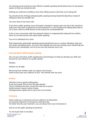 Any training you do to become more effective at public speaking should always focus on the positive
    aspects of what you already do well.

    Nothing can undermine confidence more than telling someone what they aren't doing well.

    You already do lots of things well good public speaking training should develop those instead of
    telling you what you shouldn't do.

    Turn your back on too many rules

    If you find a public speaking course that looks as though it's going to give you lots of dos and don'ts,
    walk away! Your brain is going to be so full of whatever it is you're going to be talking about that to
    try to cram it full of a whole bunch of rules will just be counterproductive.

    As far as we're concerned, aside from physical violence or inappropriately taking off your clothes,
    there are no hard and fast rules about public speaking.

    You are an individual not a clone

    Most importantly, good public speaking training should treat you as a unique individual, with your
    own quirks and idiosyncrasies. You aren't like anybody else and your training course should help you
    bring out your individuality, not try to turn you into someone you're not.


    Hints and tips for effective public speaking

    Here are just a few hints, public speaking tips and techniques to help you develop your skills and
    become far more effective as a public speaker.

    Mistakes

    Mistakes are all right.

    Recovering from mistakes make you appear more human.
    Good recovery puts your audience at ease - they identify with you more.


    Humour

    Tell jokes if you're good at telling jokes.
    If you aren't good, best to leave the jokes behind.
    There's nothing worse than a punch line that has no punch.
    Gentle humour is good in place of jokes.
    Self-deprecation is good, but try not to lay it on too thick.


    Tell stories

    Stories make you a real person not just a deliverer of information.
    Use personal experiences to bring your material to life.
    No matter how dry your material is, you can always find a way to humanise it.

    How to use the public speaking environment

    Try not to get stuck in one place.
http://www.impactfactory.com/
+44 (0) 20 7226 1877
Copyright 2003
                                                    5
                                                                                                   More than just training
 