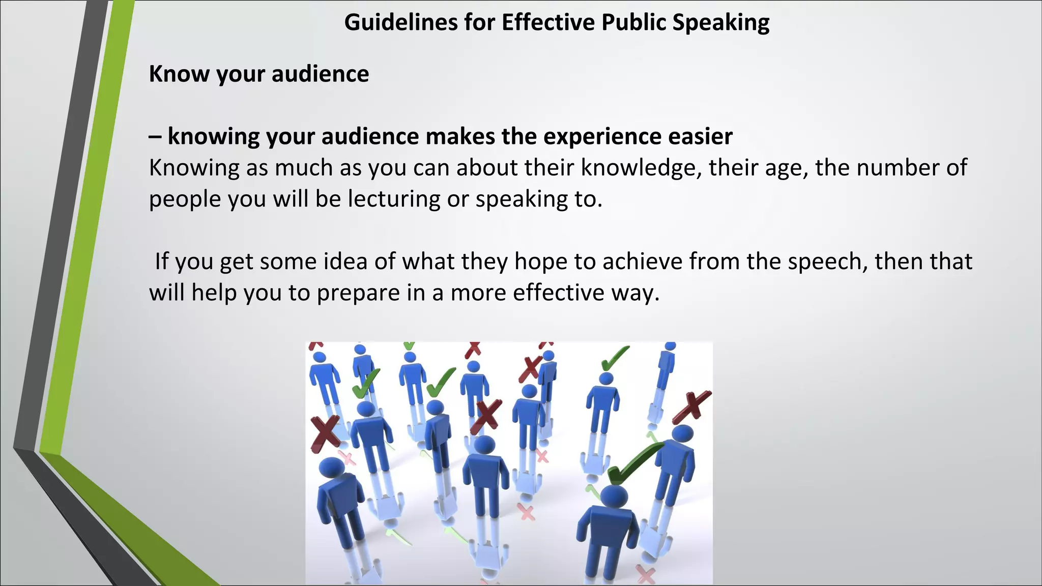 Guidelines for Effective Public Speaking
Know your audience
– knowing your audience makes the experience easier
Knowing as much as you can about their knowledge, their age, the number of
people you will be lecturing or speaking to.
If you get some idea of what they hope to achieve from the speech, then that
will help you to prepare in a more effective way.
 