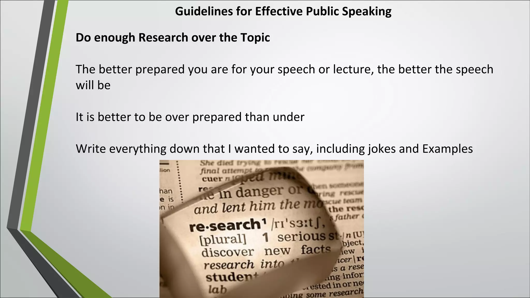 Guidelines for Effective Public Speaking
Do enough Research over the Topic
The better prepared you are for your speech or lecture, the better the speech
will be
It is better to be over prepared than under
Write everything down that I wanted to say, including jokes and Examples
 