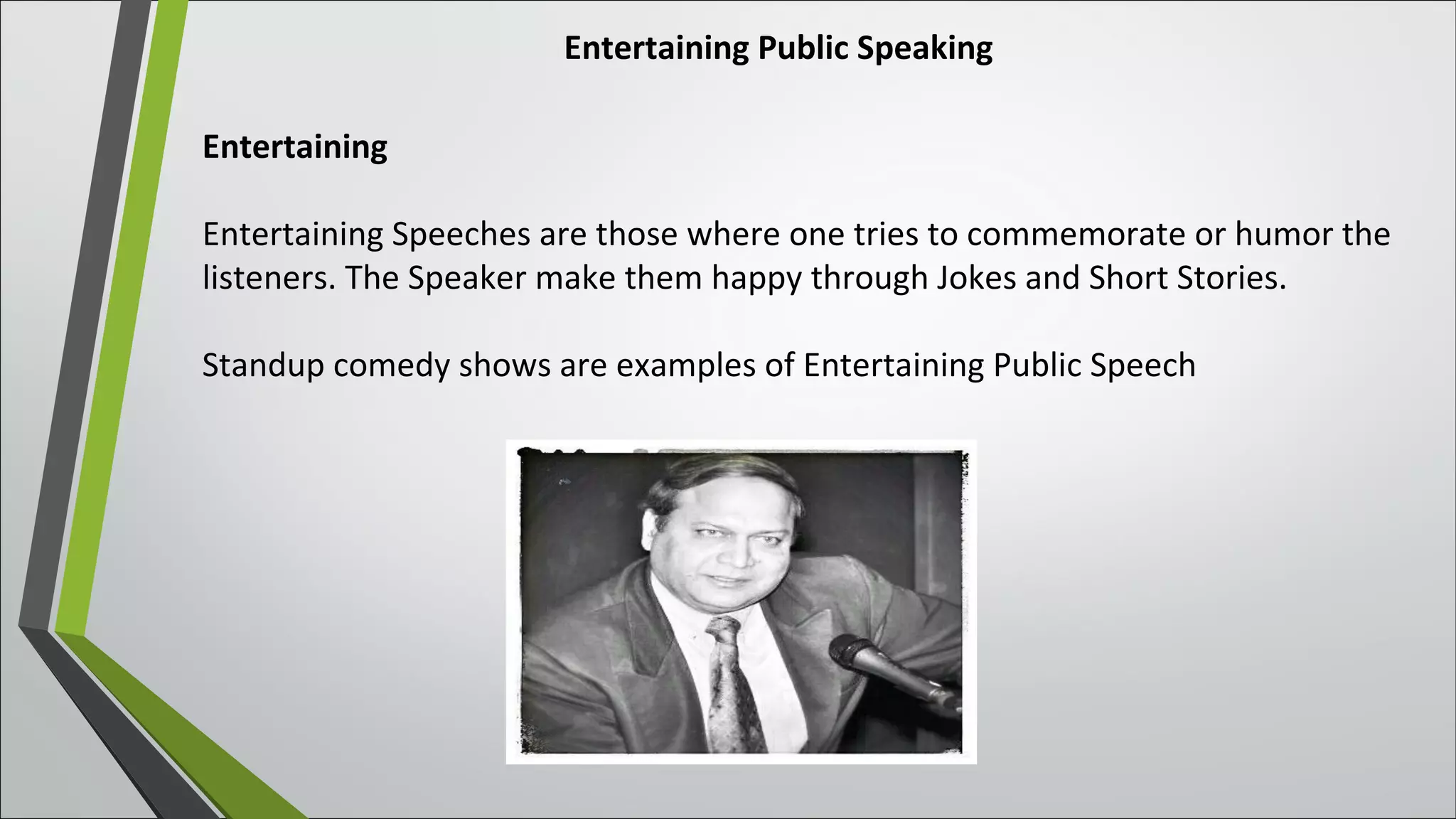 Entertaining Public Speaking
Entertaining
Entertaining Speeches are those where one tries to commemorate or humor the
listeners. The Speaker make them happy through Jokes and Short Stories.
Standup comedy shows are examples of Entertaining Public Speech
 