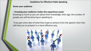Guidelines for Effective Public Speaking
Know your audience
– knowing your audience makes the experience easier
Knowing as much as you can about their knowledge, their age, the number of
people you will be lecturing or speaking to.
If you get some idea of what they hope to achieve from the speech, then that
will help you to prepare in a more effective way.
 