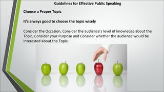 Guidelines for Effective Public Speaking
Choose a Proper Topic
It’s always good to choose the topic wisely
Consider the Occasion, Consider the audience’s level of knowledge about the
Topic, Consider your Purpose and Consider whether the audience would be
interested about the Topic.
 